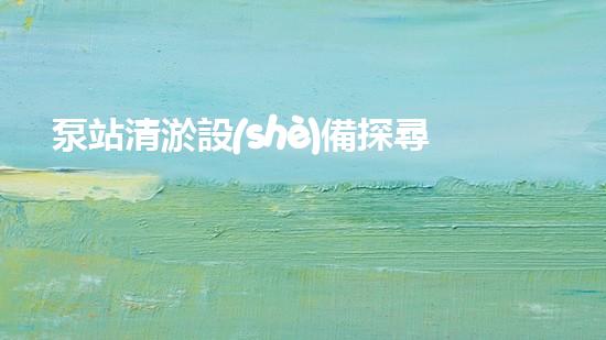 泵站清淤設(shè)備探尋深海秘密，揭開(kāi)水底世界的神秘面紗！